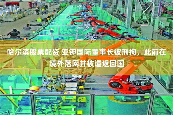 哈尔滨股票配资 亚钾国际董事长被刑拘，此前在境外落网并被遣返回国