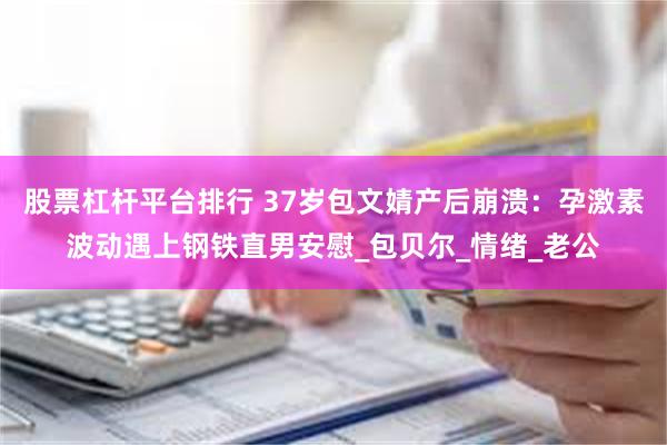 股票杠杆平台排行 37岁包文婧产后崩溃：孕激素波动遇上钢铁直男安慰_包贝尔_情绪_老公