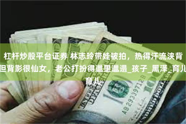 杠杆炒股平台证券 林志玲带娃被拍，热得汗流浃背但背影很仙女，老公打扮得邋里邋遢_孩子_黑泽_育儿