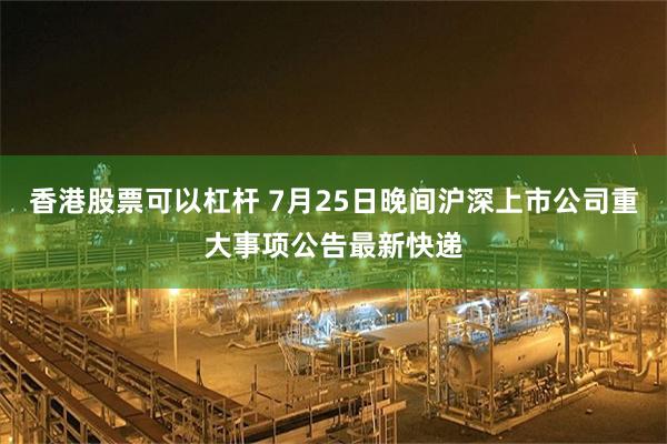 香港股票可以杠杆 7月25日晚间沪深上市公司重大事项公告最新快递