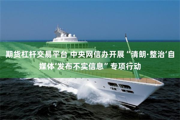 期货杠杆交易平台 中央网信办开展“清朗·整治‘自媒体’发布不实信息”专项行动