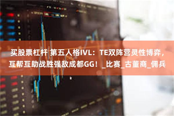 买股票杠杆 第五人格IVL：TE双阵营灵性博弈，互帮互助战胜强敌成都GG！_比赛_古董商_佣兵