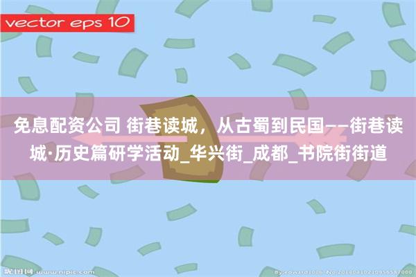 免息配资公司 街巷读城，从古蜀到民国——街巷读城·历史篇研学活动_华兴街_成都_书院街街道