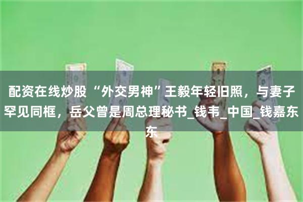 配资在线炒股 “外交男神”王毅年轻旧照，与妻子罕见同框，岳父曾是周总理秘书_钱韦_中国_钱嘉东