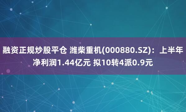 融资正规炒股平仓 潍柴重机(000880.SZ)：上半年净利润1.44亿元 拟10转4派0.9元