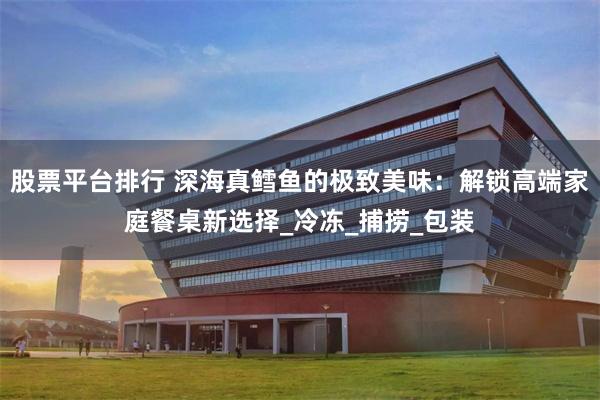 股票平台排行 深海真鳕鱼的极致美味：解锁高端家庭餐桌新选择_冷冻_捕捞_包装