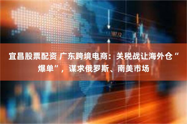 宜昌股票配资 广东跨境电商：关税战让海外仓“爆单”，谋求俄罗斯、南美市场