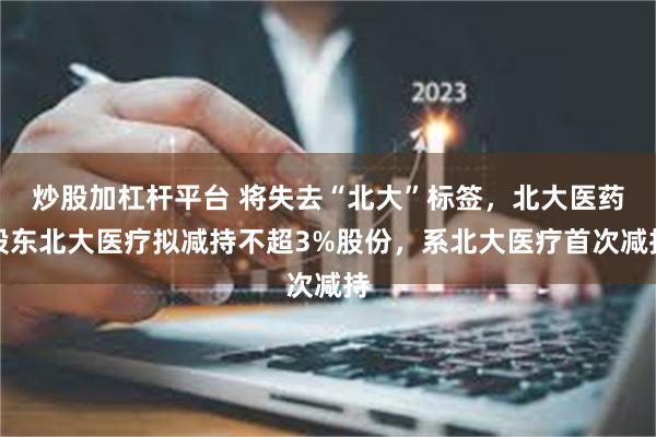 炒股加杠杆平台 将失去“北大”标签，北大医药股东北大医疗拟减持不超3%股份，系北大医疗首次减持