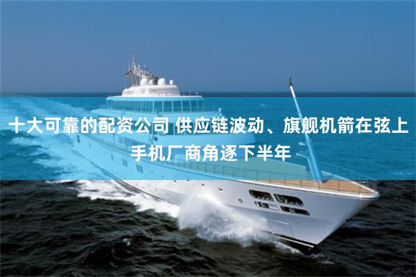 十大可靠的配资公司 供应链波动、旗舰机箭在弦上 手机厂商角逐下半年